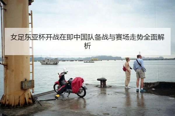 女足东亚杯开战在即中国队备战与赛场走势全面解析