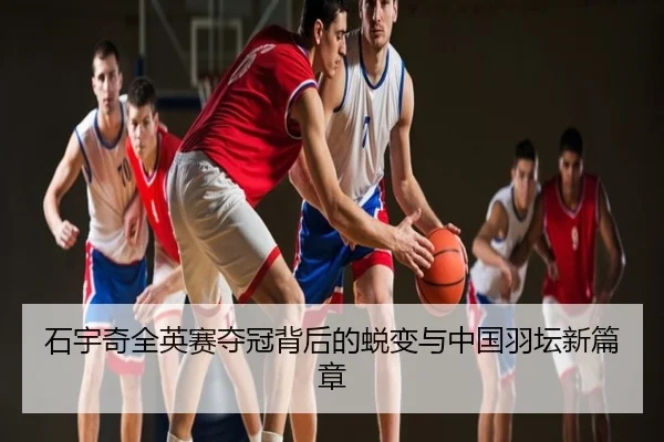 石宇奇全英赛夺冠背后的蜕变与中国羽坛新篇章