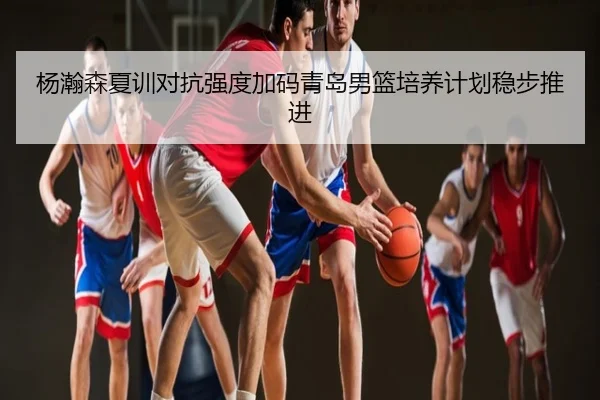 杨瀚森夏训对抗强度加码青岛男篮培养计划稳步推进
