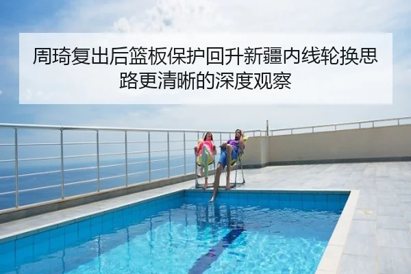 周琦复出后篮板保护回升新疆内线轮换思路更清晰的深度观察
